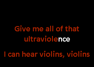 Give me all of that
ultraviolence

I can hear violins, violins