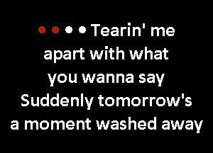 0 0 0 0 Tearin' me
apart with what
you wanna say
Suddenly tomorrow's
a moment washed away