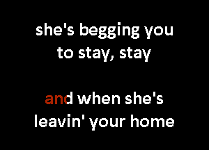 she's begging you
to stay, stay

and when she's
leavin' your home