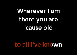 Wherever I am
there you are

'cause old

to all I've known