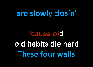 are slowly closin'

'cause old
old habits die hard
These four walls