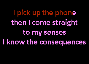 I pick up the phone
then I come straight
to my senses
I know the consequences