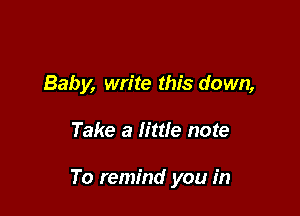 Baby, write this down,

Take a little note

To remind you in