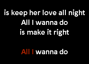 is keep her love all night
All lwanna do

is make it right

All I wanna do