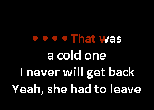 0 0 0 0That was

a cold one
I never will get back
Yeah, she had to leave