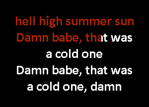 hell high summer sun
Damn babe, that was
a cold one
Damn babe, that was
a cold one, damn