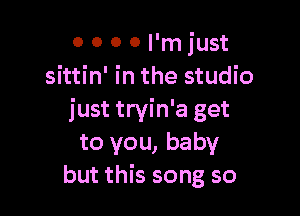 0 0 0 0 I'm just
sittin' in the studio

just tryin'a get
to you, baby
but this song so