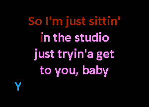 So I'm just sittin'
in the studio

just tryin'a get
to you, baby