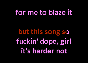 for me to blaze it

but this song so
fuckin' dope, girl
it's harder not