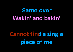 Game over
Wakin' and bakin'

Cannot find a single
piece of me