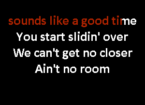 sounds like a good time
You start slidin' over
We can't get no closer
Ain't no room