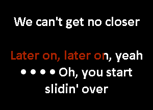 We can't get no closer

Later on, later on, yeah
0 0 0 0 Oh, you start
slidin' over