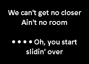 We can't get no closer
Ain't no room

0 o o 0 Oh, you start
slidin' over