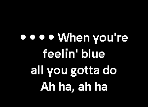 0 0 0 0 When you're

feelin' blue
all you gotta do
Ah ha, ah ha