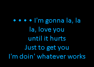 0 o 0 0 I'm gonna la, la
la, love you

until it hurts
Just to get you
I'm doin' whatever works