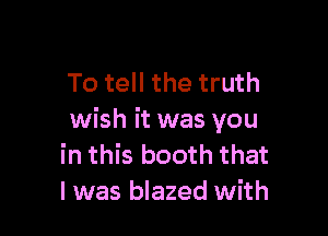 To tell the truth

wish it was you
in this booth that
l was blazed with
