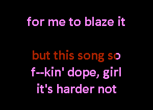 for me to blaze it

but this song so
f--kin' dope, girl
it's harder not