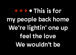 0 0 0 0This is for
my people back home

We're lightin' one up
feel the love
We wouldn't be