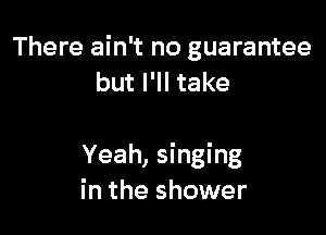 There ain't no guarantee
but I'll take

Yeah, singing
in the shower