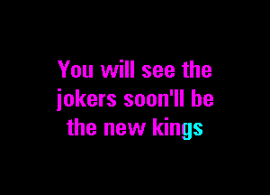 You will see the

jokers soon'll be
the new kings