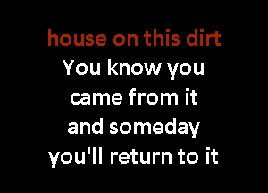 house on this dirt
You know you

came from it
and someday
you'll return to it