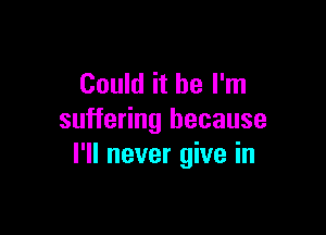 Could it be I'm

suffering because
I'll never give in