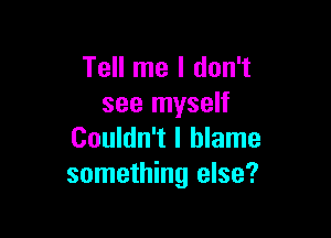 Tell me I don't
see myself

Couldn't I blame
something else?