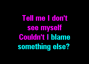 Tell me I don't
see myself

Couldn't I blame
something else?