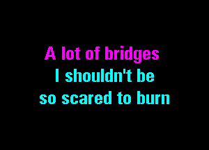 A lot of bridges

I shouldn't be
so scared to burn