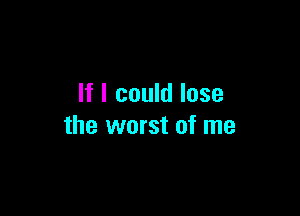 If I could lose

the worst of me