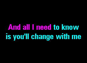 And all I need to know

is you'll change with me