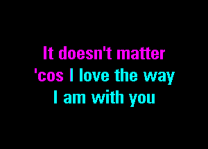 It doesn't matter

'cos I love the way
I am with you