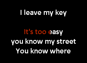 I leave my key

It's too easy
you know my street
You know where