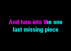 And turn into the one

last missing piece