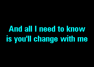 And all I need to know

is you'll change with me