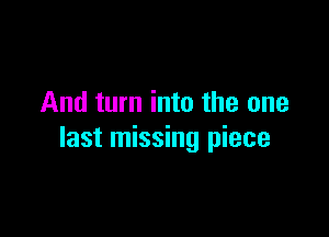 And turn into the one

last missing piece