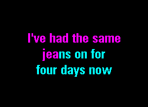 I've had the same

jeans on for
four days now