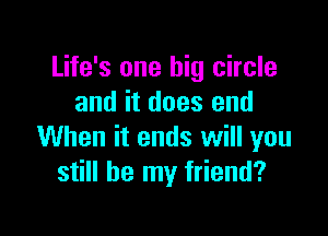 Life's one big circle
and it does end

When it ends will you
still be my friend?