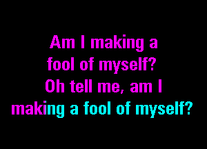 Am I making a
fool of myself?

0h tell me. am I
making a fool of myself?