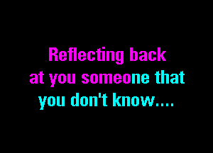 Reflecting back

at you someone that
you don't know....