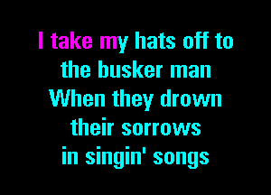 I take my hats off to
the busker man

When they drown
their sorrows
in singin' songs