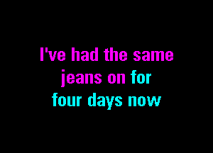 I've had the same

jeans on for
four days now