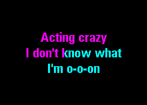 Acting crazy

I don't know what
I'm o-o-on