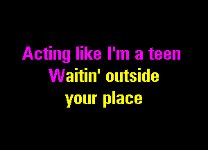 Acting like I'm a teen

Waitin' outside
your place