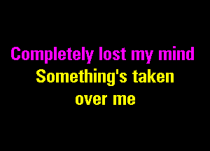 Completely lost my mind

Something's taken
over me