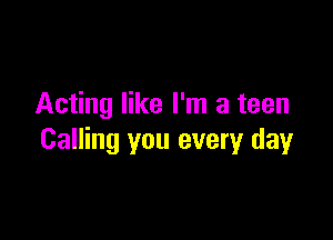 Acting like I'm a teen

Calling you every day