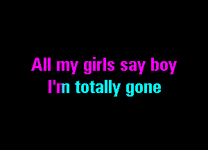 All my girls say boy

I'm totally gone