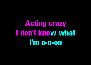 Acting crazy

I don't know what
I'm o-o-on