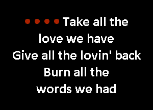 0 0 0 0 Take all the
love we have

Give all the lovin' back
Burn all the
words we had