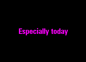 Especially today